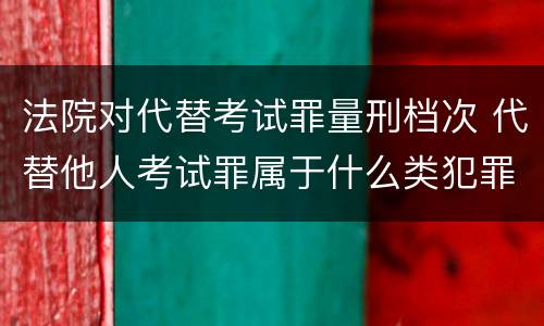 法院对代替考试罪量刑档次 代替他人考试罪属于什么类犯罪