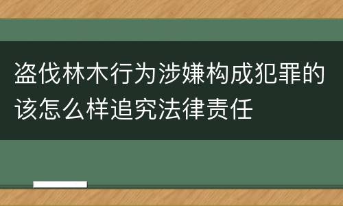 盗伐林木行为涉嫌构成犯罪的该怎么样追究法律责任