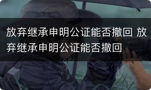 放弃继承申明公证能否撤回 放弃继承申明公证能否撤回