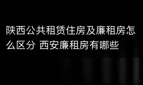 陕西公共租赁住房及廉租房怎么区分 西安廉租房有哪些