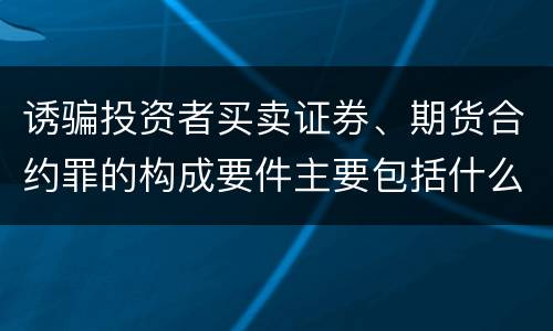 诱骗投资者买卖证券、期货合约罪的构成要件主要包括什么
