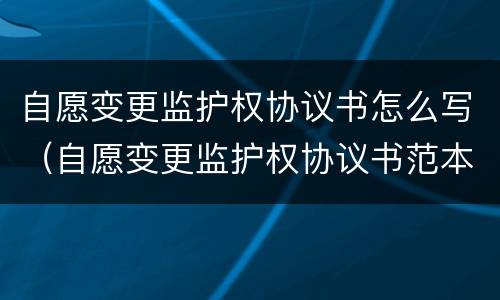 自愿变更监护权协议书怎么写（自愿变更监护权协议书范本）
