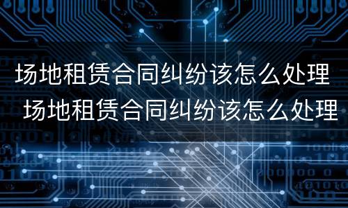 场地租赁合同纠纷该怎么处理 场地租赁合同纠纷该怎么处理好