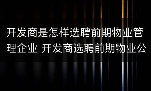 开发商是怎样选聘前期物业管理企业 开发商选聘前期物业公司方式