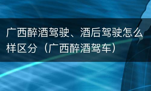 广西醉酒驾驶、酒后驾驶怎么样区分（广西醉酒驾车）