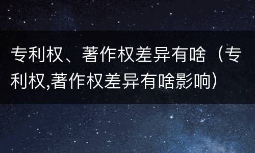 专利权、著作权差异有啥（专利权,著作权差异有啥影响）