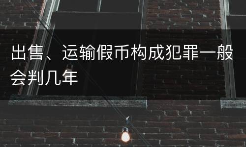 出售、运输假币构成犯罪一般会判几年