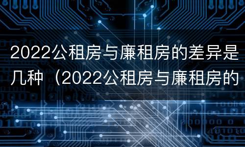 2022公租房与廉租房的差异是几种（2022公租房与廉租房的差异是几种情况）