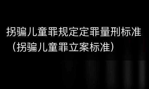 拐骗儿童罪规定定罪量刑标准（拐骗儿童罪立案标准）