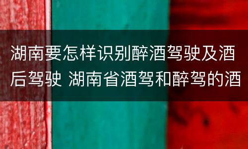 湖南要怎样识别醉酒驾驶及酒后驾驶 湖南省酒驾和醉驾的酒精度标准