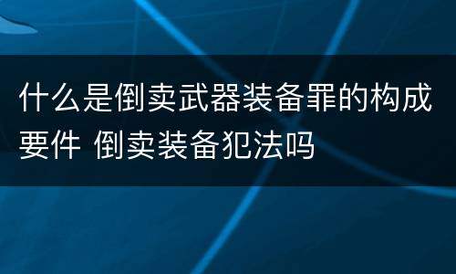 什么是倒卖武器装备罪的构成要件 倒卖装备犯法吗