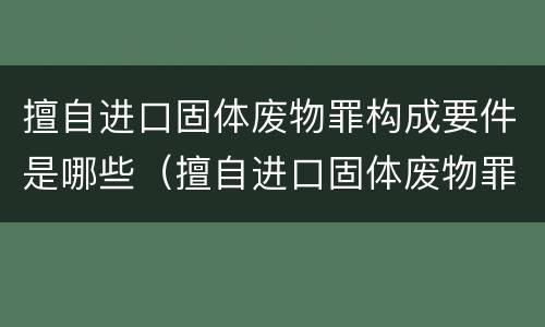 擅自进口固体废物罪构成要件是哪些（擅自进口固体废物罪司法解释）