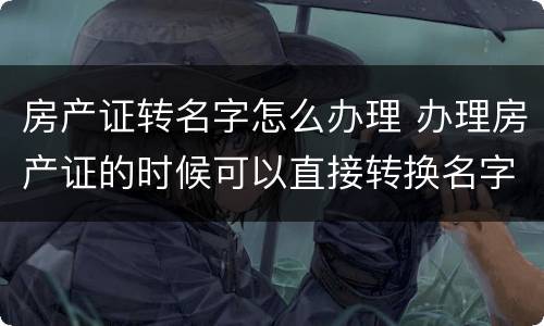 房产证转名字怎么办理 办理房产证的时候可以直接转换名字吗?