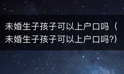 未婚生子孩子可以上户口吗（未婚生子孩子可以上户口吗?）