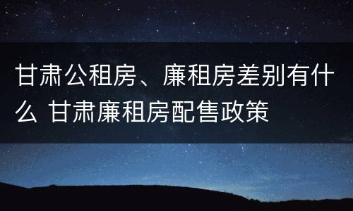 甘肃公租房、廉租房差别有什么 甘肃廉租房配售政策