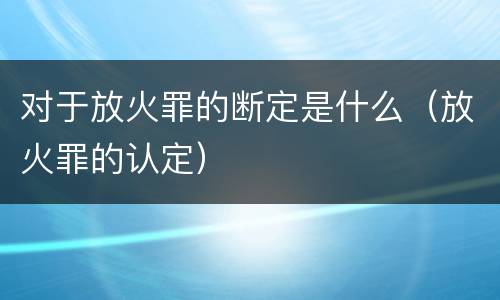 对于放火罪的断定是什么（放火罪的认定）