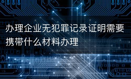 办理企业无犯罪记录证明需要携带什么材料办理