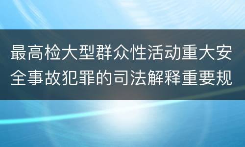 最高检大型群众性活动重大安全事故犯罪的司法解释重要规定包括什么