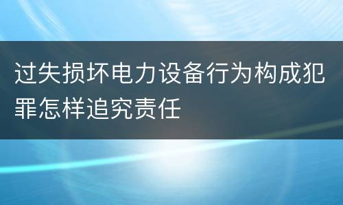 过失损坏电力设备行为构成犯罪怎样追究责任