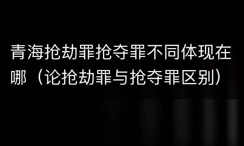青海抢劫罪抢夺罪不同体现在哪（论抢劫罪与抢夺罪区别）