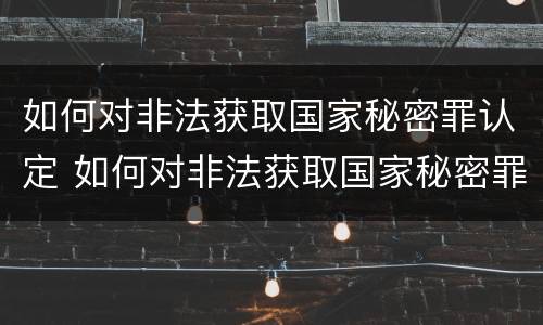 如何对非法获取国家秘密罪认定 如何对非法获取国家秘密罪认定证明