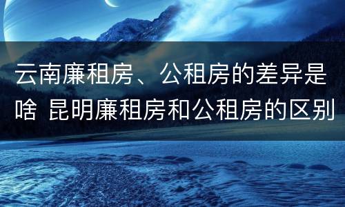 云南廉租房、公租房的差异是啥 昆明廉租房和公租房的区别