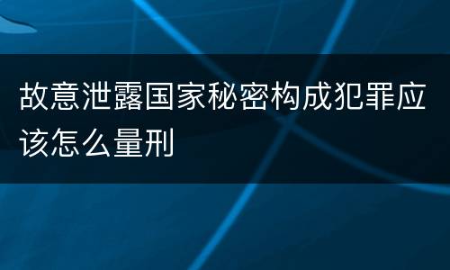 故意泄露国家秘密构成犯罪应该怎么量刑