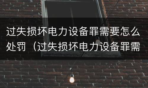 过失损坏电力设备罪需要怎么处罚（过失损坏电力设备罪需要怎么处罚呢）