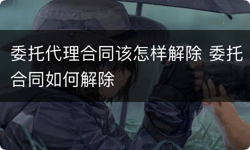 委托代理合同该怎样解除 委托合同如何解除