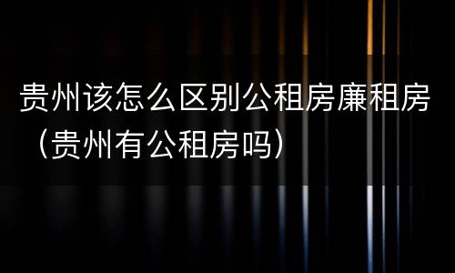 贵州该怎么区别公租房廉租房（贵州有公租房吗）