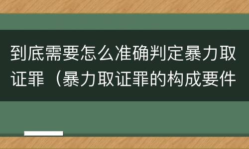 到底需要怎么准确判定暴力取证罪（暴力取证罪的构成要件）
