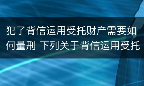 犯了背信运用受托财产需要如何量刑 下列关于背信运用受托财产罪的说法中正确的是