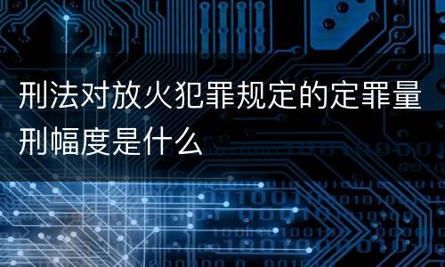刑法对放火犯罪规定的定罪量刑幅度是什么