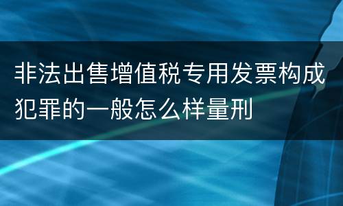 非法出售增值税专用发票构成犯罪的一般怎么样量刑