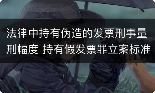 法律中持有伪造的发票刑事量刑幅度 持有假发票罪立案标准