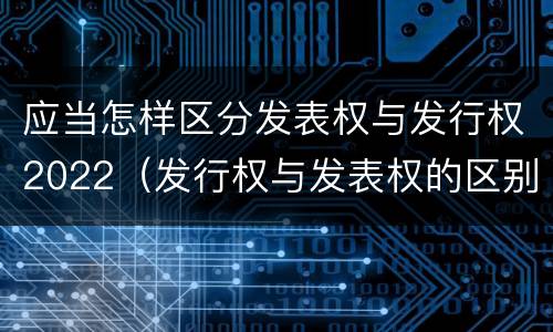 应当怎样区分发表权与发行权2022（发行权与发表权的区别）