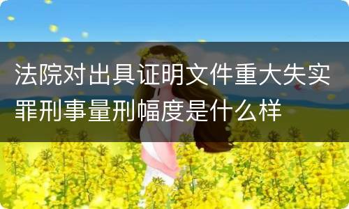 法院对出具证明文件重大失实罪刑事量刑幅度是什么样