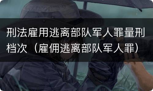 刑法雇用逃离部队军人罪量刑档次（雇佣逃离部队军人罪）