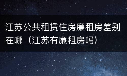 江苏公共租赁住房廉租房差别在哪（江苏有廉租房吗）