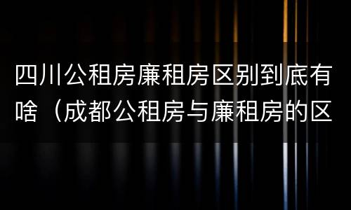 四川公租房廉租房区别到底有啥（成都公租房与廉租房的区别）