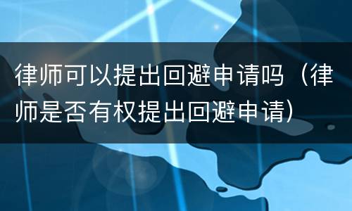 律师可以提出回避申请吗（律师是否有权提出回避申请）