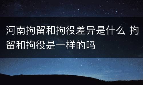 河南拘留和拘役差异是什么 拘留和拘役是一样的吗