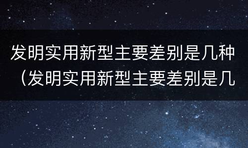 发明实用新型主要差别是几种（发明实用新型主要差别是几种）