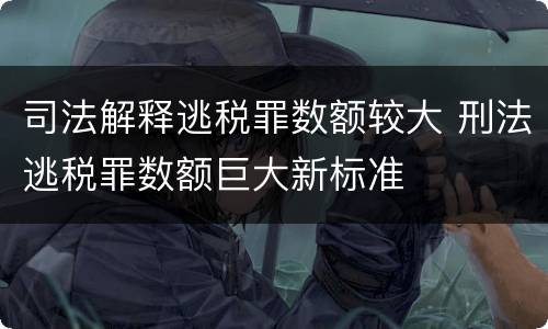 司法解释逃税罪数额较大 刑法逃税罪数额巨大新标准