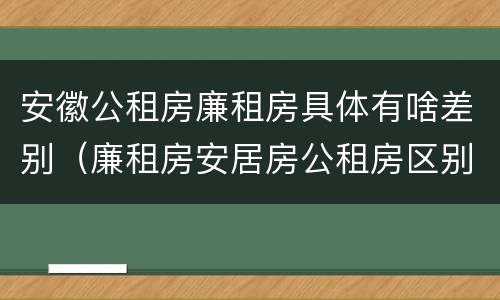 安徽公租房廉租房具体有啥差别（廉租房安居房公租房区别）