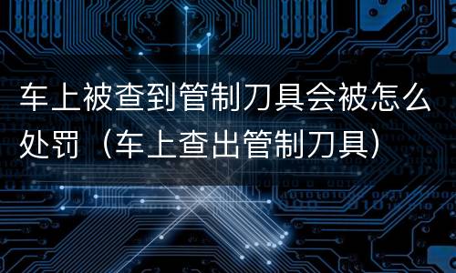车上被查到管制刀具会被怎么处罚（车上查出管制刀具）