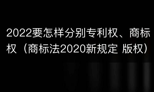 2022要怎样分别专利权、商标权（商标法2020新规定 版权）