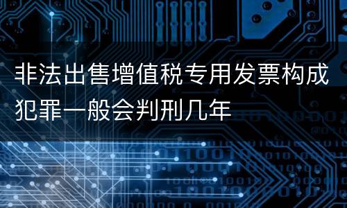 非法出售增值税专用发票构成犯罪一般会判刑几年