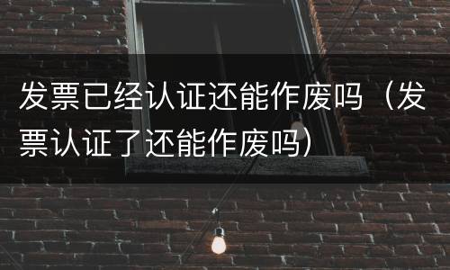 发票已经认证还能作废吗（发票认证了还能作废吗）