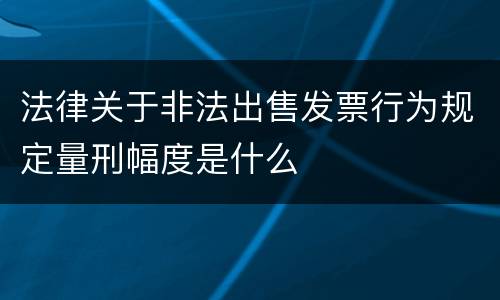 法律关于非法出售发票行为规定量刑幅度是什么